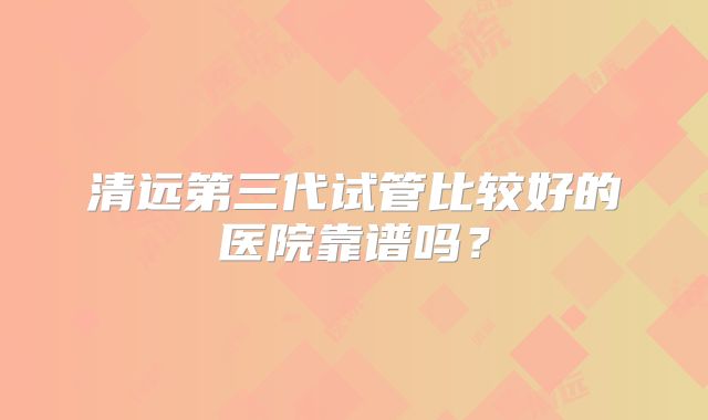 清远第三代试管比较好的医院靠谱吗?