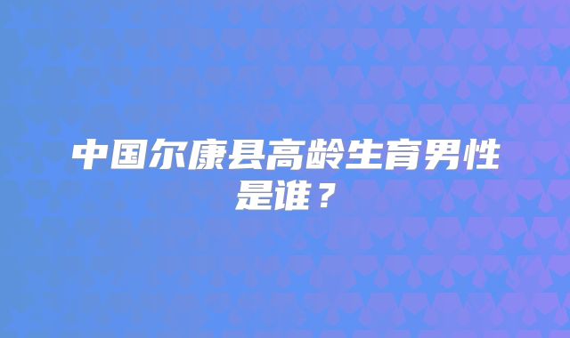 中国尔康县高龄生育男性是谁？
