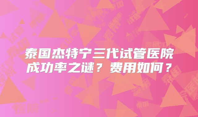 泰国杰特宁三代试管医院成功率之谜？费用如何？