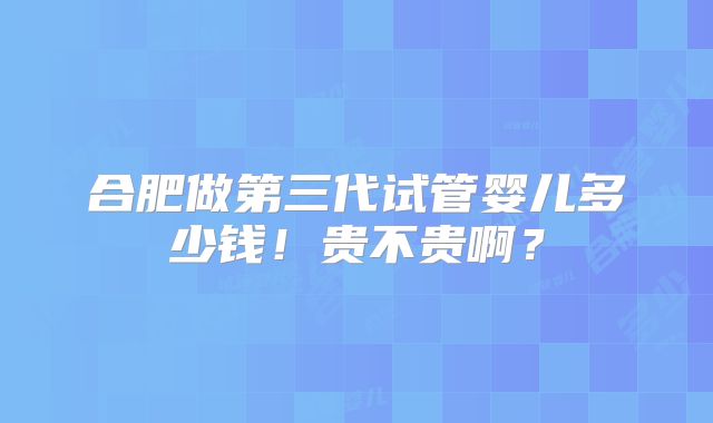 合肥做第三代试管婴儿多少钱!贵不贵啊?