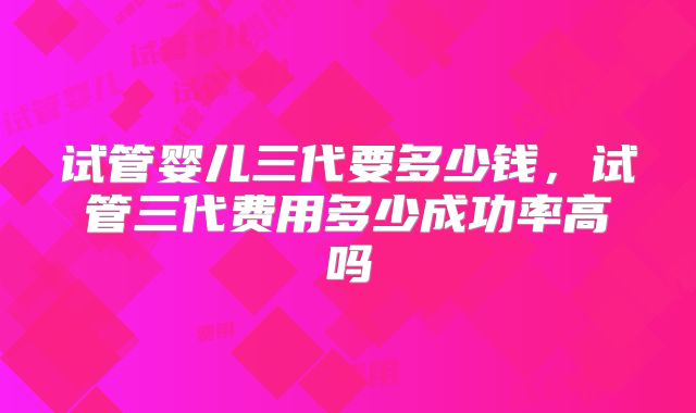 试管婴儿三代要多少钱,试管三代费用多少成功率高吗