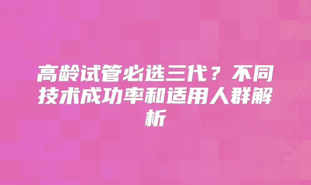高龄试管必选三代？不同技术成功率和适用人群解析