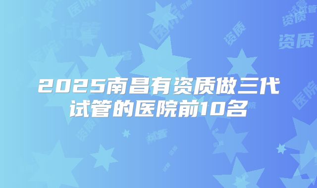 2025南昌有资质做三代试管的医院前10名
