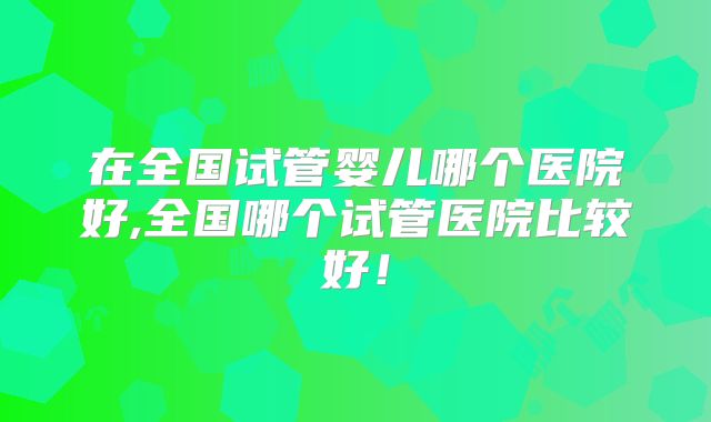 在全国试管婴儿哪个医院好,全国哪个试管医院比较好!