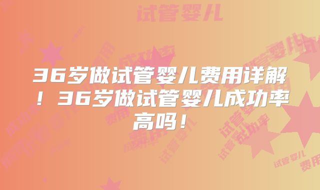 36岁做试管婴儿费用详解！36岁做试管婴儿成功率高吗！