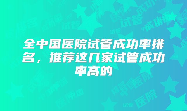 全中国医院试管成功率排名，推荐这几家试管成功率高的