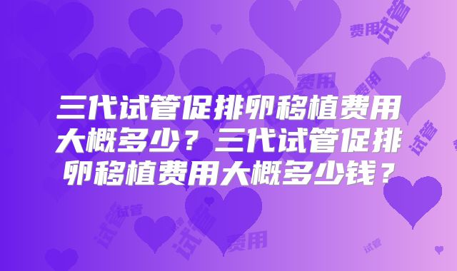 三代试管促排卵移植费用大概多少?三代试管促排卵移植费用大概多少钱?