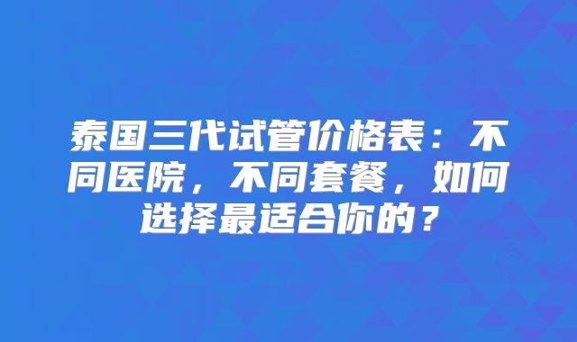 泰国三代试管价格表:不同医院,不同套餐,如何选择最适合你的?