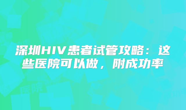 深圳HIV患者试管攻略:这些医院可以做,附成功率