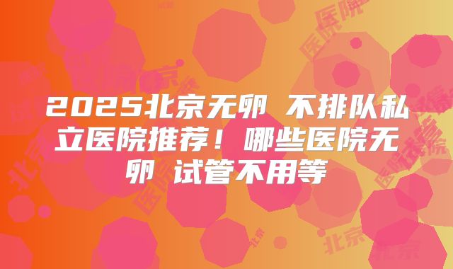 2025北京无卵�不排队私立医院推荐!哪些医院无卵�试管不用等