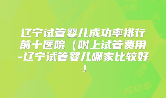辽宁试管婴儿成功率排行前十医院（附上试管费用-辽宁试管婴儿哪家比较好！