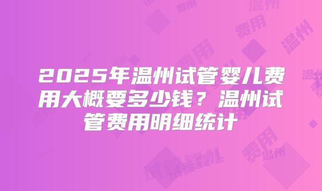 2025年温州试管婴儿费用大概要多少钱？温州试管费用明细统计