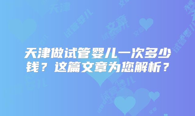 天津做试管婴儿一次多少钱？这篇文章为您解析？