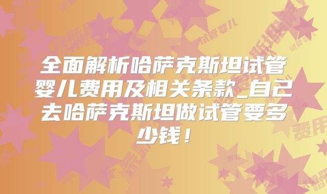 全面解析哈萨克斯坦试管婴儿费用及相关条款_自己去哈萨克斯坦做试管要多少钱!