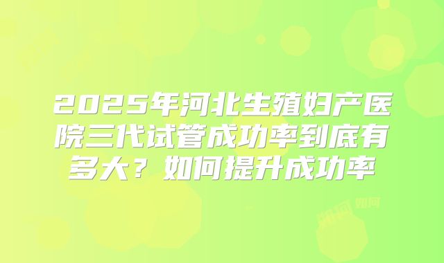 2025年河北生殖妇产医院三代试管成功率到底有多大？如何提升成功率
