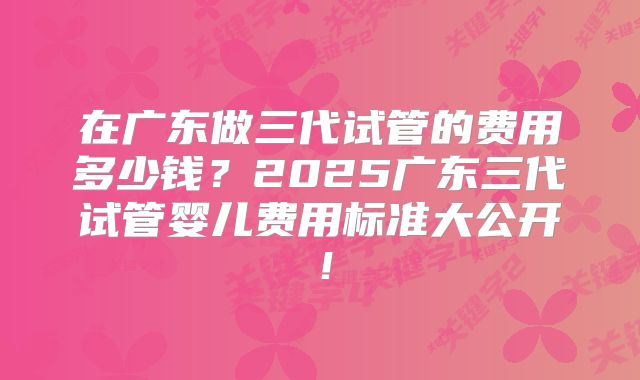 在广东做三代试管的费用多少钱？2025广东三代试管婴儿费用标准大公开！