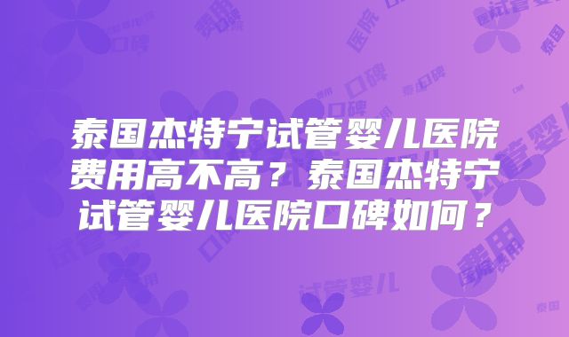 泰国杰特宁试管婴儿医院费用高不高？泰国杰特宁试管婴儿医院口碑如何？