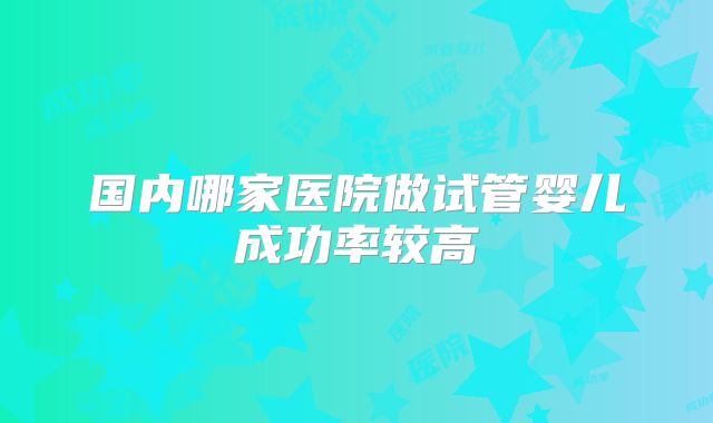 国内哪家医院做试管婴儿成功率较高