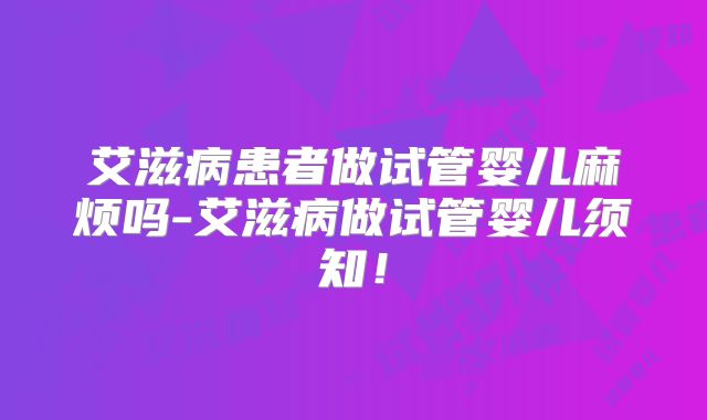 艾滋病患者做试管婴儿麻烦吗-艾滋病做试管婴儿须知！