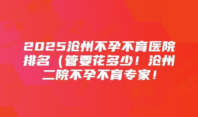 2025沧州不孕不育医院排名（管要花多少！沧州二院不孕不育专家！
