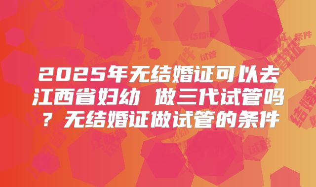 2025年无结婚证可以去江西省妇幼 做三代试管吗?无结婚证做试管的条件