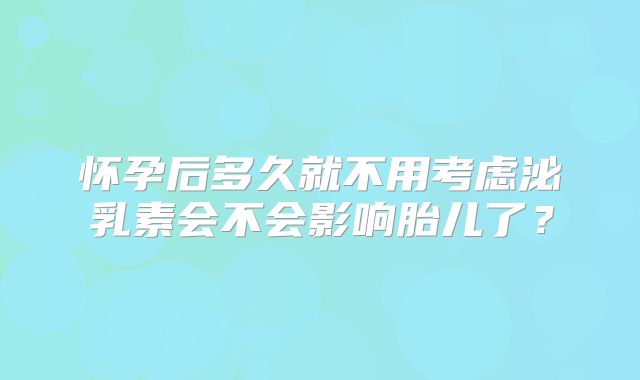 怀孕后多久就不用考虑泌乳素会不会影响胎儿了？