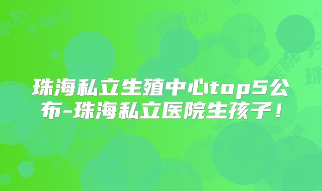 珠海私立生殖中心top5公布-珠海私立医院生孩子!