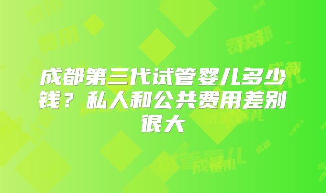 成都第三代试管婴儿多少钱？私人和公共费用差别很大