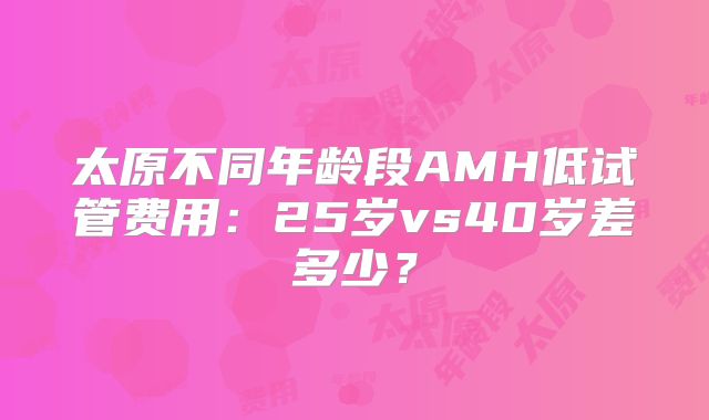 太原不同年龄段AMH低试管费用：25岁vs40岁差多少？