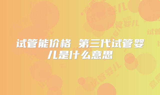 试管能价格 第三代试管婴儿是什么意思