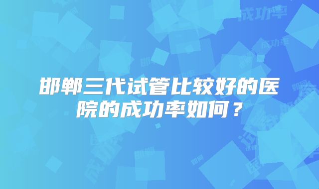 邯郸三代试管比较好的医院的成功率如何？