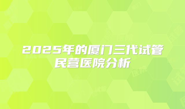 2025年的厦门三代试管民营医院分析