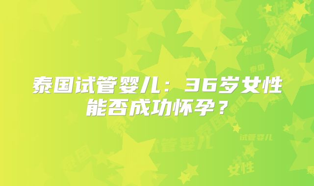 泰国试管婴儿：36岁女性能否成功怀孕？
