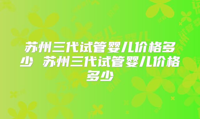 苏州三代试管婴儿价格多少 苏州三代试管婴儿价格多少