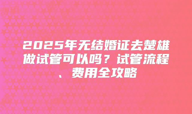 2025年无结婚证去楚雄做试管可以吗？试管流程、费用全攻略