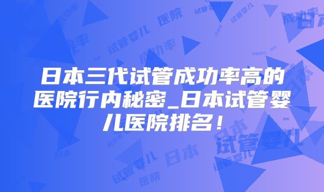 日本三代试管成功率高的医院行内秘密_日本试管婴儿医院排名!