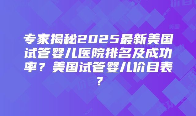 专家揭秘2025最新美国试管婴儿医院排名及成功率?美国试管婴儿价目表?