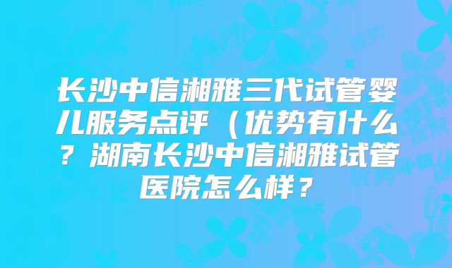 长沙中信湘雅三代试管婴儿服务点评（优势有什么？湖南长沙中信湘雅试管医院怎么样？