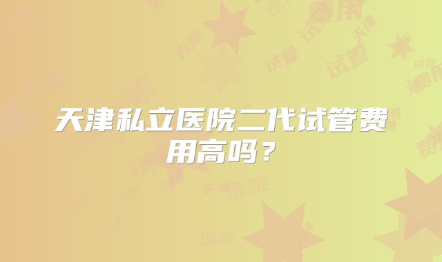 天津私立医院二代试管费用高吗？