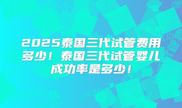 2025泰国三代试管费用多少!泰国三代试管婴儿成功率是多少!