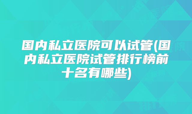 国内私立医院可以试管(国内私立医院试管排行榜前十名有哪些)