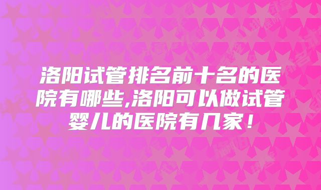 洛阳试管排名前十名的医院有哪些,洛阳可以做试管婴儿的医院有几家！
