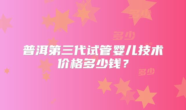 普洱第三代试管婴儿技术价格多少钱?