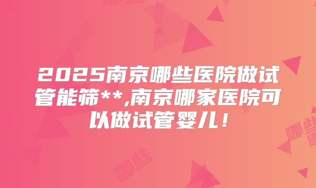 2025南京哪些医院做试管能筛**,南京哪家医院可以做试管婴儿！