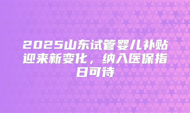 2025山东试管婴儿补贴迎来新变化，纳入医保指日可待
