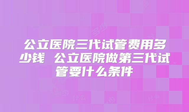 公立医院三代试管费用多少钱 公立医院做第三代试管要什么条件