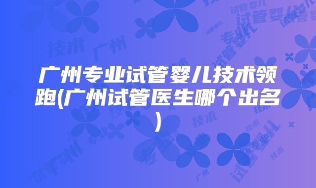 广州专业试管婴儿技术领跑(广州试管医生哪个出名)