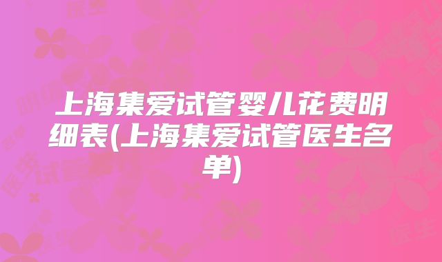 上海集爱试管婴儿花费明细表(上海集爱试管医生名单)