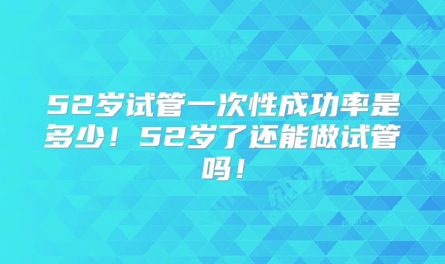 52岁试管一次性成功率是多少!52岁了还能做试管吗!