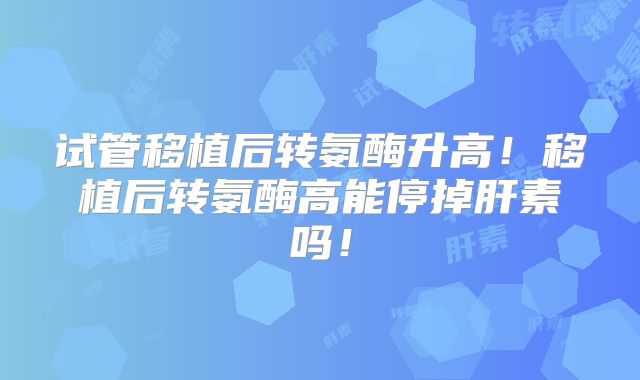 试管移植后转氨酶升高!移植后转氨酶高能停掉肝素吗!